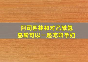 阿司匹林和对乙酰氨基酚可以一起吃吗孕妇