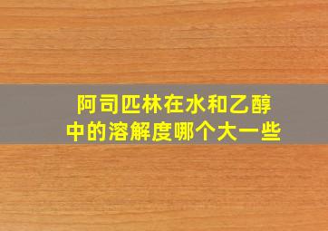 阿司匹林在水和乙醇中的溶解度哪个大一些