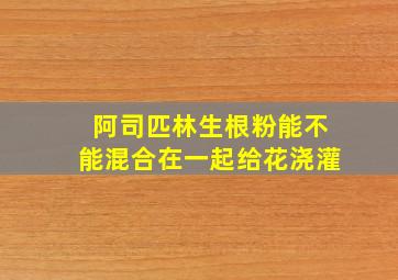 阿司匹林生根粉能不能混合在一起给花浇灌