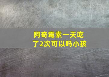 阿奇霉素一天吃了2次可以吗小孩