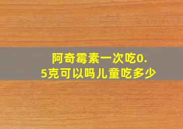 阿奇霉素一次吃0.5克可以吗儿童吃多少