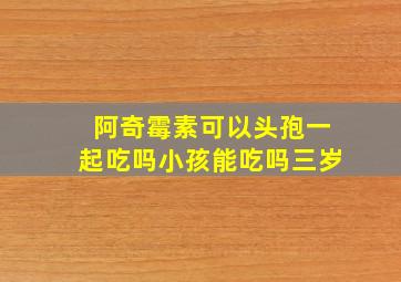 阿奇霉素可以头孢一起吃吗小孩能吃吗三岁