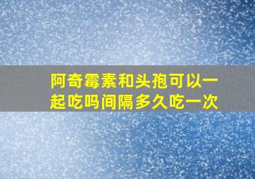 阿奇霉素和头孢可以一起吃吗间隔多久吃一次