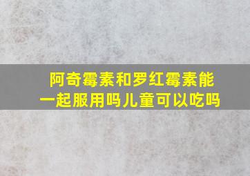 阿奇霉素和罗红霉素能一起服用吗儿童可以吃吗