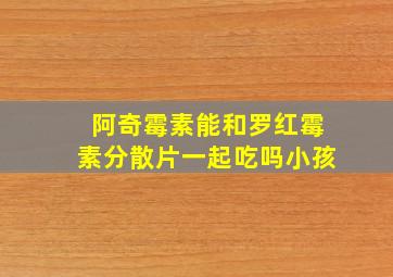 阿奇霉素能和罗红霉素分散片一起吃吗小孩