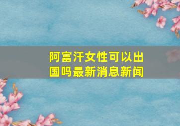 阿富汗女性可以出国吗最新消息新闻