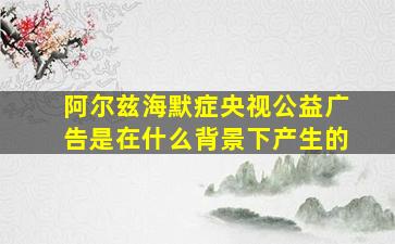 阿尔兹海默症央视公益广告是在什么背景下产生的