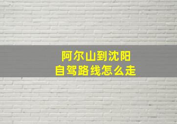 阿尔山到沈阳自驾路线怎么走