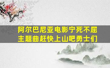 阿尔巴尼亚电影宁死不屈主题曲赶快上山吧勇士们