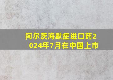 阿尔茨海默症进口药2024年7月在中国上市