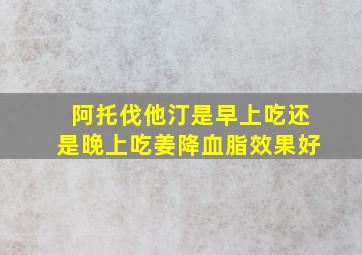 阿托伐他汀是早上吃还是晚上吃姜降血脂效果好