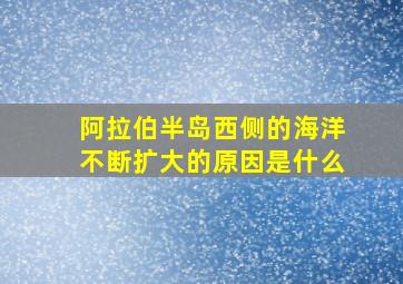 阿拉伯半岛西侧的海洋不断扩大的原因是什么