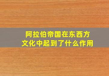 阿拉伯帝国在东西方文化中起到了什么作用