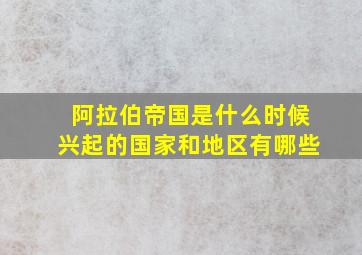 阿拉伯帝国是什么时候兴起的国家和地区有哪些