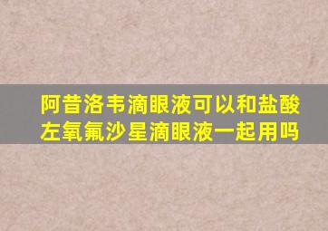 阿昔洛韦滴眼液可以和盐酸左氧氟沙星滴眼液一起用吗