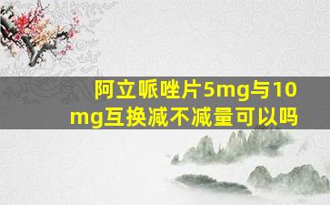 阿立哌唑片5mg与10mg互换减不减量可以吗