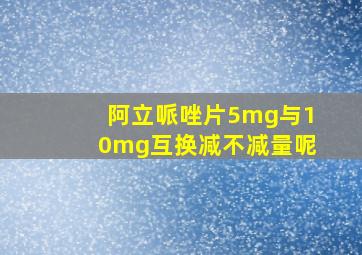 阿立哌唑片5mg与10mg互换减不减量呢