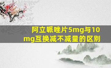 阿立哌唑片5mg与10mg互换减不减量的区别