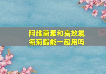 阿维菌素和高效氯氰菊酯能一起用吗