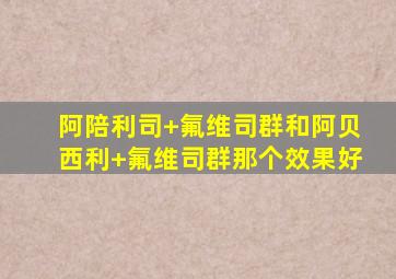 阿陪利司+氟维司群和阿贝西利+氟维司群那个效果好