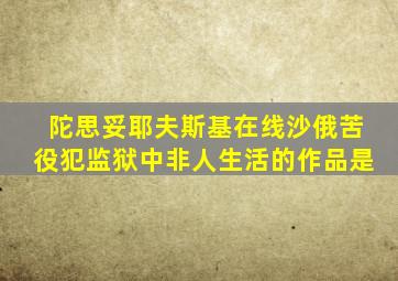 陀思妥耶夫斯基在线沙俄苦役犯监狱中非人生活的作品是