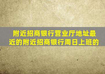 附近招商银行营业厅地址最近的附近招商银行周日上班的