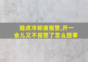 陆虎冷却液报警,开一会儿又不报警了怎么回事