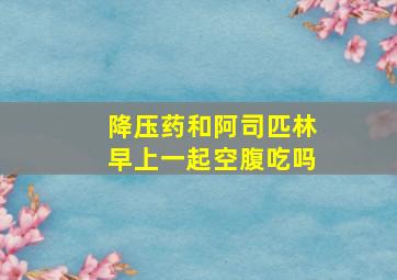 降压药和阿司匹林早上一起空腹吃吗