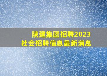 陕建集团招聘2023社会招聘信息最新消息