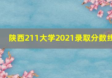 陕西211大学2021录取分数线