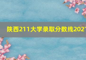 陕西211大学录取分数线2021