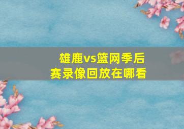 雄鹿vs篮网季后赛录像回放在哪看