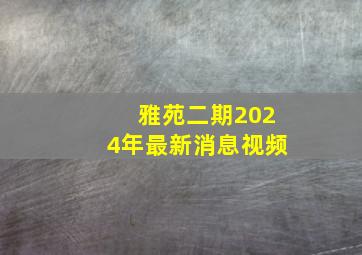 雅苑二期2024年最新消息视频