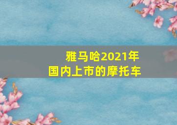 雅马哈2021年国内上市的摩托车