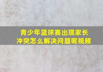 青少年篮球赛出现家长冲突怎么解决问题呢视频