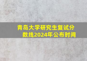 青岛大学研究生复试分数线2024年公布时间