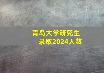 青岛大学研究生录取2024人数