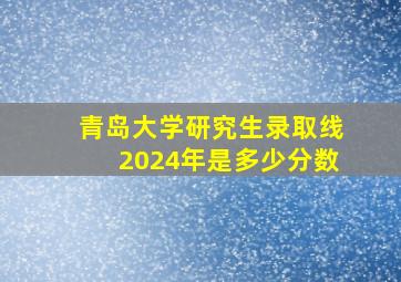 青岛大学研究生录取线2024年是多少分数