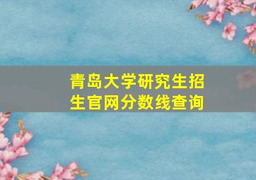 青岛大学研究生招生官网分数线查询