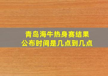 青岛海牛热身赛结果公布时间是几点到几点