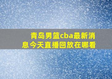 青岛男篮cba最新消息今天直播回放在哪看