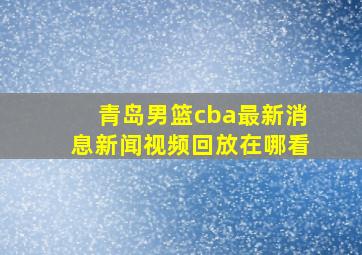 青岛男篮cba最新消息新闻视频回放在哪看