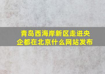 青岛西海岸新区走进央企都在北京什么网站发布