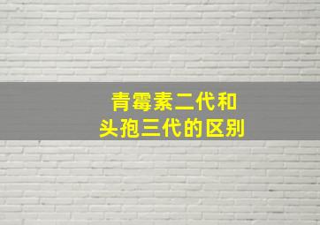 青霉素二代和头孢三代的区别