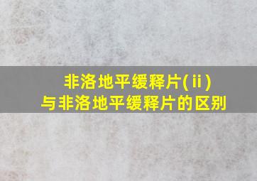 非洛地平缓释片(ⅱ)与非洛地平缓释片的区别