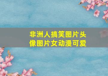 非洲人搞笑图片头像图片女动漫可爱