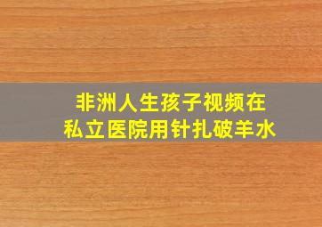 非洲人生孩子视频在私立医院用针扎破羊水