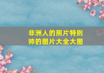 非洲人的照片特别帅的图片大全大图