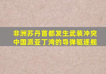 非洲苏丹首都发生武装冲突中国派亚丁湾的导弹驱逐舰