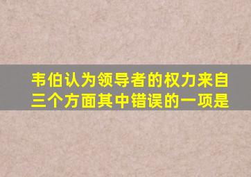 韦伯认为领导者的权力来自三个方面其中错误的一项是